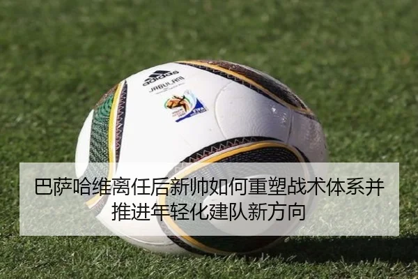 巴萨哈维离任后新帅如何重塑战术体系并推进年轻化建队新方向