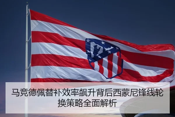 马竞德佩替补效率飙升背后西蒙尼锋线轮换策略全面解析