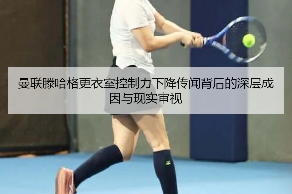 曼联滕哈格更衣室控制力下降传闻背后的深层成因与现实审视