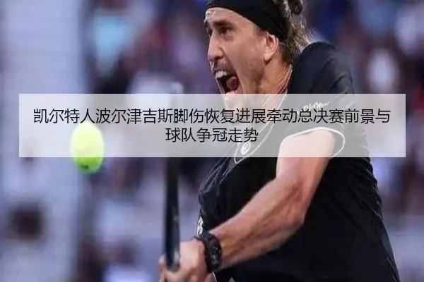 凯尔特人波尔津吉斯脚伤恢复进展牵动总决赛前景与球队争冠走势