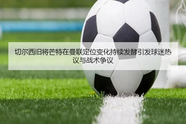 切尔西旧将芒特在曼联定位变化持续发酵引发球迷热议与战术争议