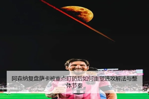 阿森纳复盘萨卡被重点盯防后如何重塑进攻解法与整体节奏