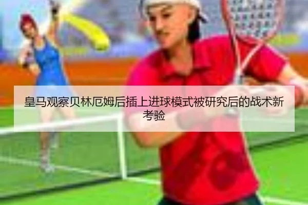 皇马观察贝林厄姆后插上进球模式被研究后的战术新考验