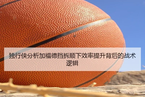 独行侠分析加福德挡拆顺下效率提升背后的战术逻辑