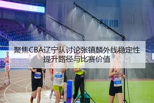 聚焦CBA辽宁队讨论张镇麟外线稳定性提升路径与比赛价值