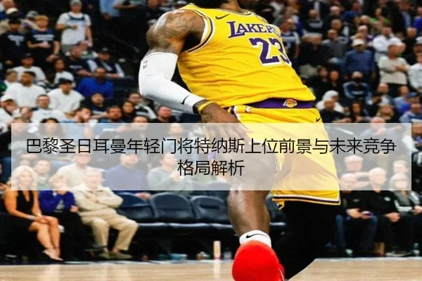 巴黎圣日耳曼年轻门将特纳斯上位前景与未来竞争格局解析