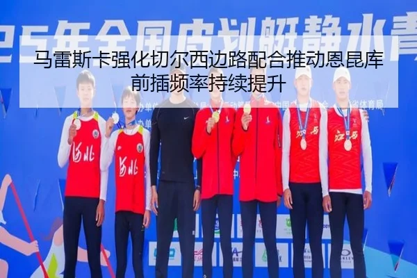 马雷斯卡强化切尔西边路配合推动恩昆库前插频率持续提升