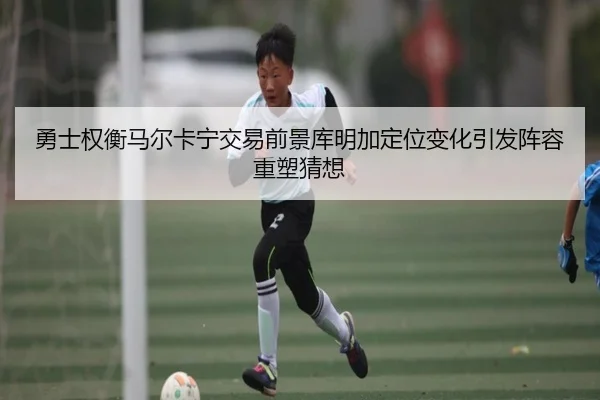 勇士权衡马尔卡宁交易前景库明加定位变化引发阵容重塑猜想
